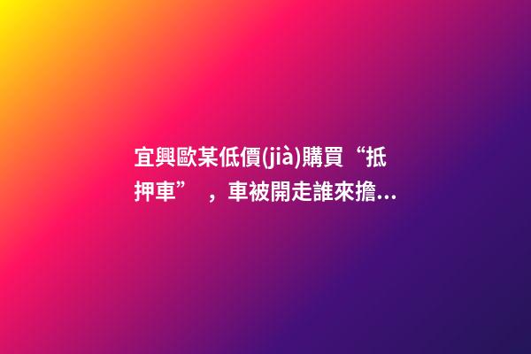 宜興歐某低價(jià)購買“抵押車”，車被開走誰來擔(dān)責(zé)？